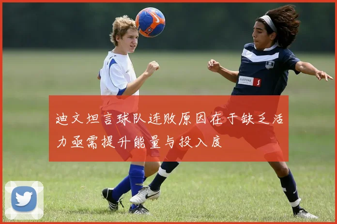 迪文坦言球队连败原因在于缺乏活力亟需提升能量与投入度