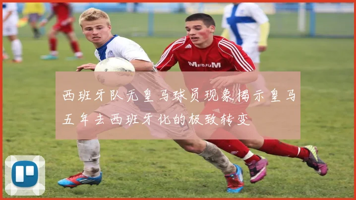 西班牙队无皇马球员现象揭示皇马五年去西班牙化的极致转变