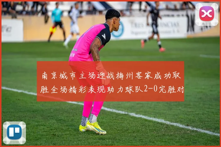 南京城市主场迎战梅州客家成功取胜全场精彩表现助力球队2-0完胜对手