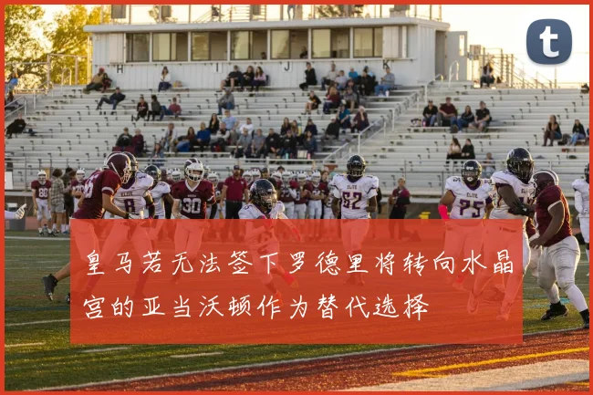 皇马若无法签下罗德里将转向水晶宫的亚当沃顿作为替代选择