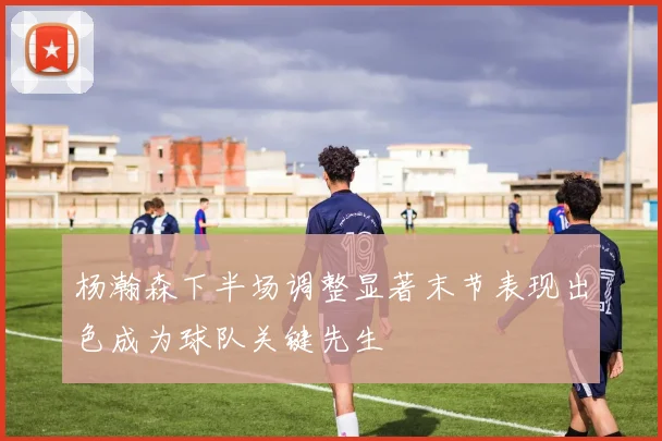 杨瀚森下半场调整显著末节表现出色成为球队关键先生