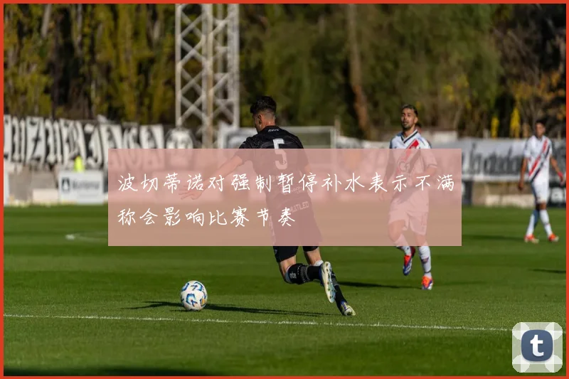 波切蒂诺对强制暂停补水表示不满称会影响比赛节奏