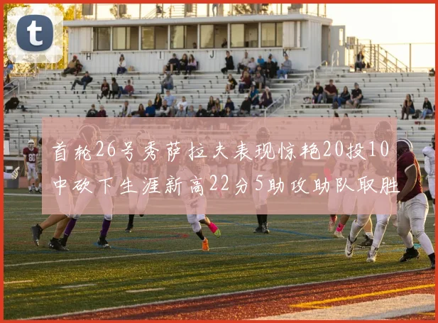 首轮26号秀萨拉夫表现惊艳20投10中砍下生涯新高22分5助攻助队取胜