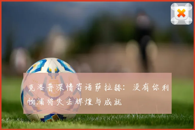 克洛普深情寄语萨拉赫：没有你利物浦将失去辉煌与成就
